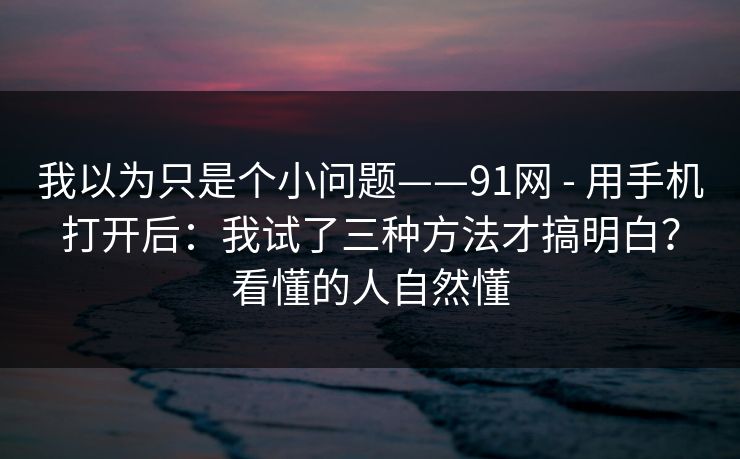 我以为只是个小问题——91网 - 用手机打开后:我试了三种方法才搞明白?看懂的人自然懂 我以为只是个小问题——91网 - 用手机打开后:我试了三种方法才搞明白?看懂的人自然懂