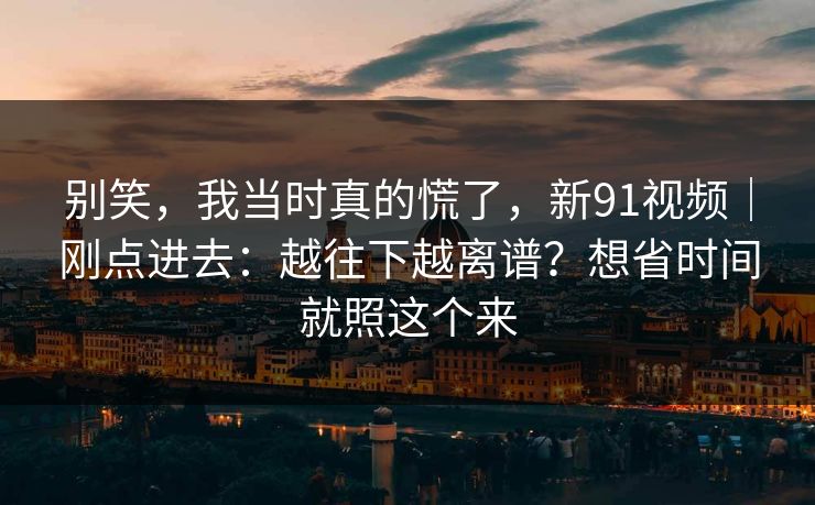 别笑,我当时真的慌了,新91视频|刚点进去:越往下越离谱?想省时间就照这个来 别笑,我当时真的慌了,新91视频|刚点进去:越往下越离谱?想省时间就照这个来