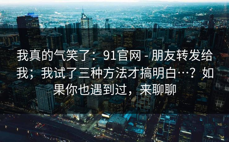 我真的气笑了：91官网 - 朋友转发给我；我试了三种方法才搞明白…？如果你也遇到过，来聊聊