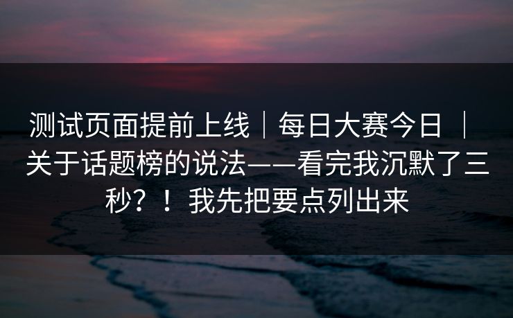 测试页面提前上线｜每日大赛今日 ｜ 关于话题榜的说法——看完我沉默了三秒？！我先把要点列出来