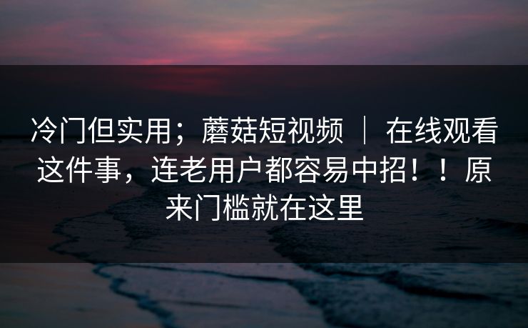 冷门但实用；蘑菇短视频 ｜ 在线观看这件事，连老用户都容易中招！！原来门槛就在这里