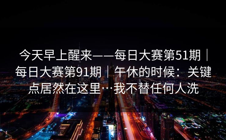 今天早上醒来——每日大赛第51期|每日大赛第91期|午休的时候:关键点居然在这里…我不替任何人洗 今天早上醒来——每日大赛第51期|每日大赛第91期|午休的时候:关键点居然在这里…我不替任何人洗