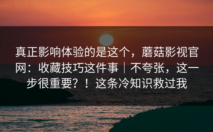 真正影响体验的是这个，蘑菇影视官网：收藏技巧这件事｜不夸张，这一步很重要？！这条冷知识救过我