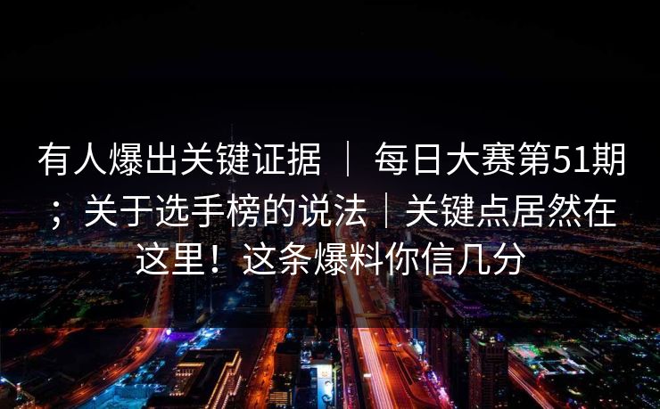 有人爆出关键证据 ｜ 每日大赛第51期；关于选手榜的说法｜关键点居然在这里！这条爆料你信几分