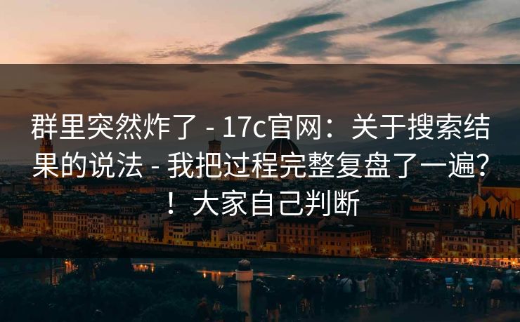 群里突然炸了 - 17c官网:关于搜索结果的说法 - 我把过程完整复盘了一遍?!大家自己判断 群里突然炸了 - 17c官网:关于搜索结果的说法 - 我把过程完整复盘了一遍?!大家自己判断