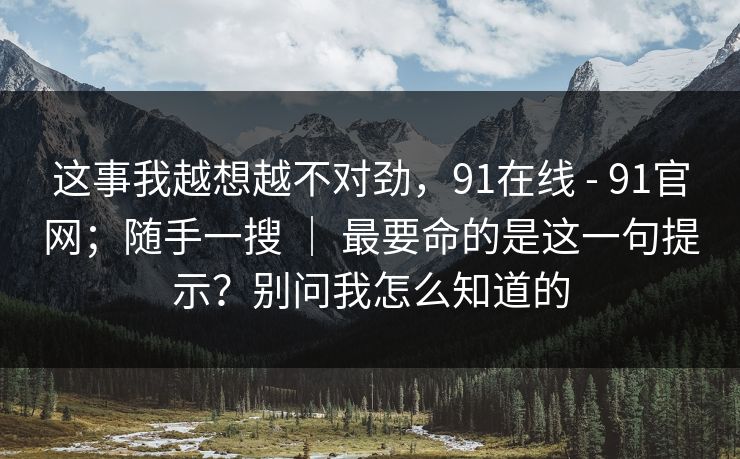 这事我越想越不对劲,91在线 - 91官网;随手一搜 | 最要命的是这一句提示?别问我怎么知道的 这事我越想越不对劲,91在线 - 91官网;随手一搜 | 最要命的是这一句提示?别问我怎么知道的