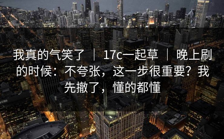 我真的气笑了 ｜ 17c一起草 ｜ 晚上刷的时候：不夸张，这一步很重要？我先撤了，懂的都懂