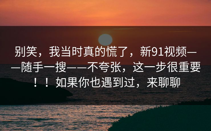 别笑，我当时真的慌了，新91视频——随手一搜——不夸张，这一步很重要！！如果你也遇到过，来聊聊