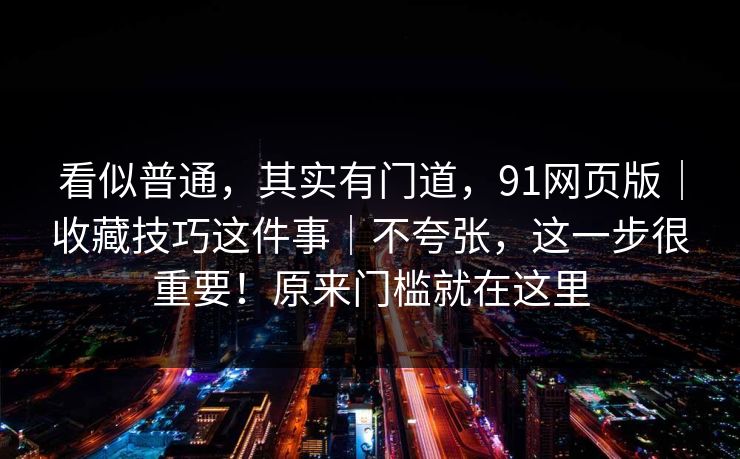 看似普通，其实有门道，91网页版｜收藏技巧这件事｜不夸张，这一步很重要！原来门槛就在这里