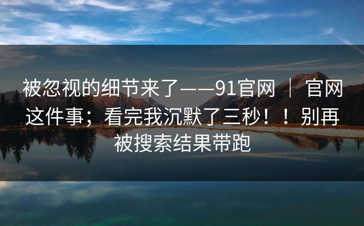 被忽视的细节来了——91官网 ｜ 官网这件事；看完我沉默了三秒！！别再被搜索结果带跑