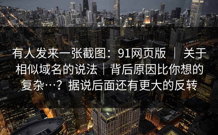 有人发来一张截图：91网页版 ｜ 关于相似域名的说法｜背后原因比你想的复杂…？据说后面还有更大的反转