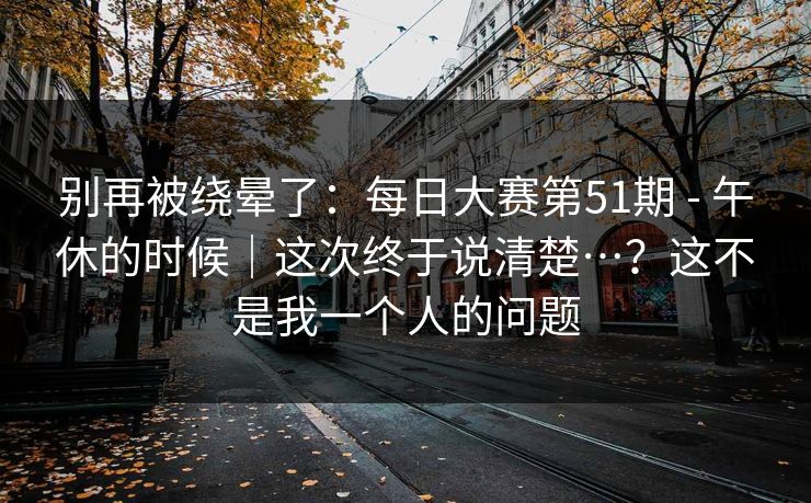 别再被绕晕了:每日大赛第51期 - 午休的时候|这次终于说清楚…?这不是我一个人的问题 别再被绕晕了:每日大赛第51期 - 午休的时候|这次终于说清楚…?这不是我一个人的问题