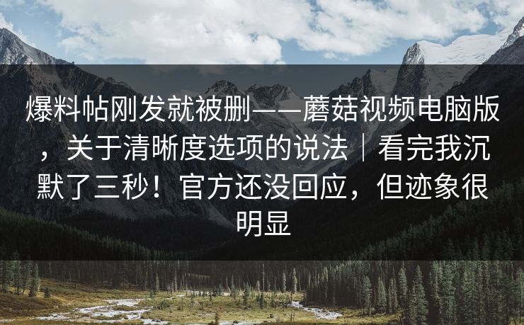 爆料帖刚发就被删——蘑菇视频电脑版，关于清晰度选项的说法｜看完我沉默了三秒！官方还没回应，但迹象很明显