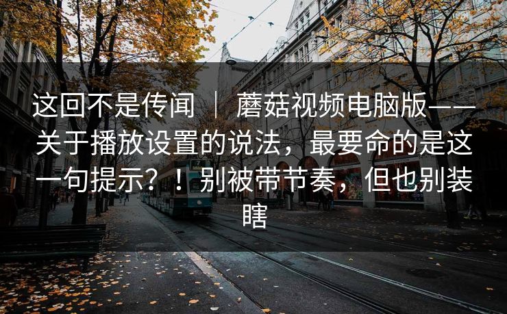 这回不是传闻 ｜ 蘑菇视频电脑版——关于播放设置的说法，最要命的是这一句提示？！别被带节奏，但也别装瞎